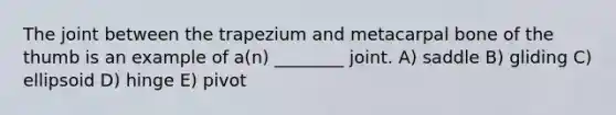 The joint between the trapezium and metacarpal bone of the thumb is an example of a(n) ________ joint. A) saddle B) gliding C) ellipsoid D) hinge E) pivot