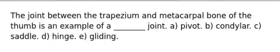 The joint between the trapezium and metacarpal bone of the thumb is an example of a ________ joint. a) pivot. b) condylar. c) saddle. d) hinge. e) gliding.