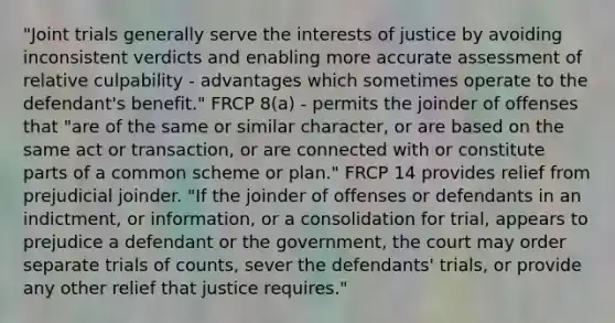 "Joint trials generally serve the interests of justice by avoiding inconsistent verdicts and enabling more accurate assessment of relative culpability - advantages which sometimes operate to the defendant's benefit." FRCP 8(a) - permits the joinder of offenses that "are of the same or similar character, or are based on the same act or transaction, or are connected with or constitute parts of a common scheme or plan." FRCP 14 provides relief from prejudicial joinder. "If the joinder of offenses or defendants in an indictment, or information, or a consolidation for trial, appears to prejudice a defendant or the government, the court may order separate trials of counts, sever the defendants' trials, or provide any other relief that justice requires."