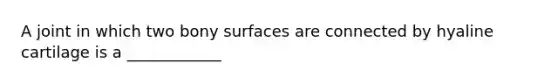 A joint in which two bony surfaces are connected by hyaline cartilage is a ____________