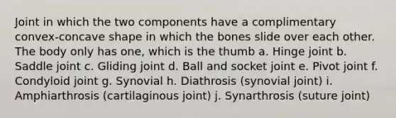 Joint in which the two components have a complimentary convex-concave shape in which the bones slide over each other. The body only has one, which is the thumb a. Hinge joint b. Saddle joint c. Gliding joint d. Ball and socket joint e. Pivot joint f. Condyloid joint g. Synovial h. Diathrosis (synovial joint) i. Amphiarthrosis (cartilaginous joint) j. Synarthrosis (suture joint)