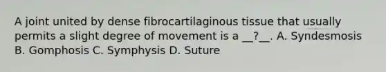 A joint united by dense fibrocartilaginous tissue that usually permits a slight degree of movement is a __?__. A. Syndesmosis B. Gomphosis C. Symphysis D. Suture