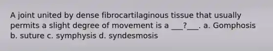 A joint united by dense fibrocartilaginous tissue that usually permits a slight degree of movement is a ___?___. a. Gomphosis b. suture c. symphysis d. syndesmosis