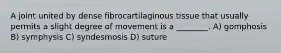 A joint united by dense fibrocartilaginous tissue that usually permits a slight degree of movement is a ________. A) gomphosis B) symphysis C) syndesmosis D) suture