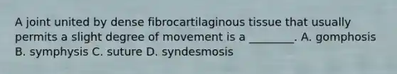 A joint united by dense fibrocartilaginous tissue that usually permits a slight degree of movement is a ________. A. gomphosis B. symphysis C. suture D. syndesmosis