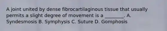 A joint united by dense fibrocartilaginous tissue that usually permits a slight degree of movement is a ________. A. Syndesmosis B. Symphysis C. Suture D. Gomphosis