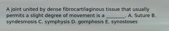 A joint united by dense fibrocartilaginous tissue that usually permits a slight degree of movement is a ________. A. Suture B. syndesmosis C. symphysis D. gomphosis E. synostoses