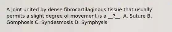 A joint united by dense fibrocartilaginous tissue that usually permits a slight degree of movement is a __?__. A. Suture B. Gomphosis C. Syndesmosis D. Symphysis