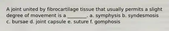 A joint united by fibrocartilage tissue that usually permits a slight degree of movement is a ________. a. symphysis b. syndesmosis c. bursae d. joint capsule e. suture f. gomphosis