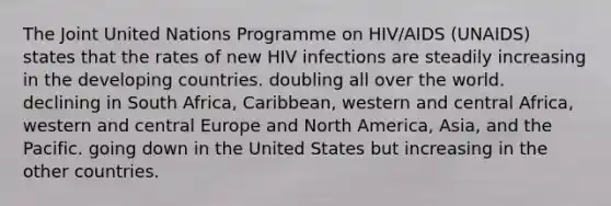 The Joint United Nations Programme on HIV/AIDS (UNAIDS) states that the rates of new HIV infections are steadily increasing in the developing countries. doubling all over the world. declining in South Africa, Caribbean, western and central Africa, western and central Europe and North America, Asia, and the Pacific. going down in the United States but increasing in the other countries.