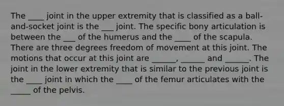 The ____ joint in the upper extremity that is classified as a ball-and-socket joint is the ___ joint. The specific bony articulation is between the ___ of the humerus and the ____ of the scapula. There are three degrees freedom of movement at this joint. The motions that occur at this joint are ______, ______ and ______. The joint in the lower extremity that is similar to the previous joint is the ____ joint in which the ____ of the femur articulates with the _____ of the pelvis.