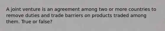 A joint venture is an agreement among two or more countries to remove duties and trade barriers on products traded among them. True or false?