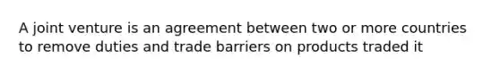 A joint venture is an agreement between two or more countries to remove duties and trade barriers on products traded it