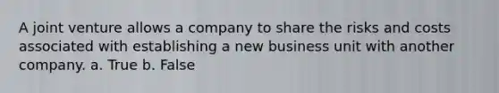 A joint venture allows a company to share the risks and costs associated with establishing a new business unit with another company. a. True b. False