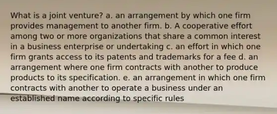 What is a joint venture? a. an arrangement by which one firm provides management to another firm. b. A cooperative effort among two or more organizations that share a common interest in a business enterprise or undertaking c. an effort in which one firm grants access to its patents and trademarks for a fee d. an arrangement where one firm contracts with another to produce products to its specification. e. an arrangement in which one firm contracts with another to operate a business under an established name according to specific rules