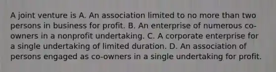 A joint venture is A. An association limited to no more than two persons in business for profit. B. An enterprise of numerous co-owners in a nonprofit undertaking. C. A corporate enterprise for a single undertaking of limited duration. D. An association of persons engaged as co-owners in a single undertaking for profit.