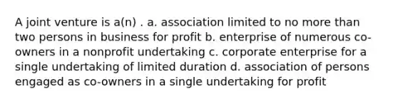 A joint venture is a(n) . a. association limited to no more than two persons in business for profit b. enterprise of numerous co-owners in a nonprofit undertaking c. corporate enterprise for a single undertaking of limited duration d. association of persons engaged as co-owners in a single undertaking for profit