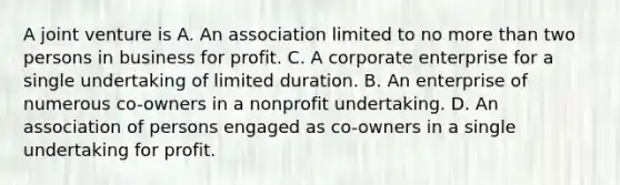 A joint venture is A. An association limited to no more than two persons in business for profit. C. A corporate enterprise for a single undertaking of limited duration. B. An enterprise of numerous co-owners in a nonprofit undertaking. D. An association of persons engaged as co-owners in a single undertaking for profit.