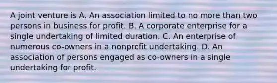 A joint venture is A. An association limited to no more than two persons in business for profit. B. A corporate enterprise for a single undertaking of limited duration. C. An enterprise of numerous co-owners in a nonprofit undertaking. D. An association of persons engaged as co-owners in a single undertaking for profit.