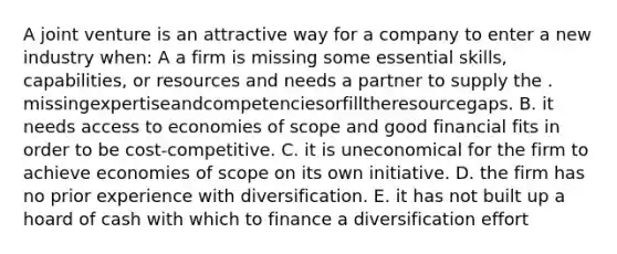 A joint venture is an attractive way for a company to enter a new industry when: A a firm is missing some essential skills, capabilities, or resources and needs a partner to supply the . missingexpertiseandcompetenciesorfilltheresourcegaps. B. it needs access to economies of scope and good financial fits in order to be cost-competitive. C. it is uneconomical for the firm to achieve economies of scope on its own initiative. D. the firm has no prior experience with diversification. E. it has not built up a hoard of cash with which to finance a diversification effort