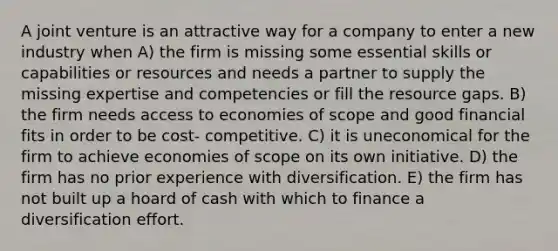 A joint venture is an attractive way for a company to enter a new industry when A) the firm is missing some essential skills or capabilities or resources and needs a partner to supply the missing expertise and competencies or fill the resource gaps. B) the firm needs access to economies of scope and good financial fits in order to be cost- competitive. C) it is uneconomical for the firm to achieve economies of scope on its own initiative. D) the firm has no prior experience with diversification. E) the firm has not built up a hoard of cash with which to finance a diversification effort.