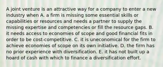 A joint venture is an attractive way for a company to enter a new industry when A. a firm is missing some essential skills or capabilities or resources and needs a partner to supply the missing expertise and competencies or fill the resource gaps. B. it needs access to economies of scope and good financial fits in order to be cost-competitive. C. it is uneconomical for the firm to achieve economies of scope on its own initiative. D. the firm has no prior experience with diversification. E. it has not built up a hoard of cash with which to finance a diversification effort.