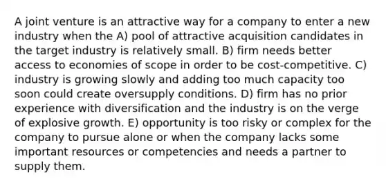 A joint venture is an attractive way for a company to enter a new industry when the A) pool of attractive acquisition candidates in the target industry is relatively small. B) firm needs better access to economies of scope in order to be cost-competitive. C) industry is growing slowly and adding too much capacity too soon could create oversupply conditions. D) firm has no prior experience with diversification and the industry is on the verge of explosive growth. E) opportunity is too risky or complex for the company to pursue alone or when the company lacks some important resources or competencies and needs a partner to supply them.