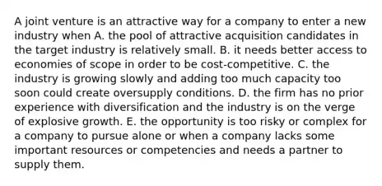 A joint venture is an attractive way for a company to enter a new industry when A. the pool of attractive acquisition candidates in the target industry is relatively small. B. it needs better access to economies of scope in order to be cost-competitive. C. the industry is growing slowly and adding too much capacity too soon could create oversupply conditions. D. the firm has no prior experience with diversification and the industry is on the verge of explosive growth. E. the opportunity is too risky or complex for a company to pursue alone or when a company lacks some important resources or competencies and needs a partner to supply them.