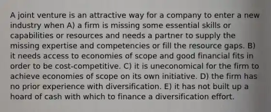 A joint venture is an attractive way for a company to enter a new industry when A) a firm is missing some essential skills or capabilities or resources and needs a partner to supply the missing expertise and competencies or fill the resource gaps. B) it needs access to economies of scope and good financial fits in order to be cost-competitive. C) it is uneconomical for the firm to achieve economies of scope on its own initiative. D) the firm has no prior experience with diversification. E) it has not built up a hoard of cash with which to finance a diversification effort.