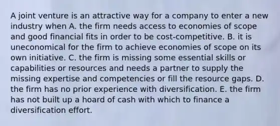 A joint venture is an attractive way for a company to enter a new industry when A. the firm needs access to economies of scope and good financial fits in order to be cost-competitive. B. it is uneconomical for the firm to achieve economies of scope on its own initiative. C. the firm is missing some essential skills or capabilities or resources and needs a partner to supply the missing expertise and competencies or fill the resource gaps. D. the firm has no prior experience with diversification. E. the firm has not built up a hoard of cash with which to finance a diversification effort.