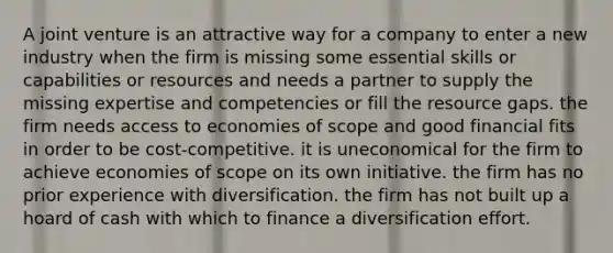 A joint venture is an attractive way for a company to enter a new industry when the firm is missing some essential skills or capabilities or resources and needs a partner to supply the missing expertise and competencies or fill the resource gaps. the firm needs access to economies of scope and good financial fits in order to be cost-competitive. it is uneconomical for the firm to achieve economies of scope on its own initiative. the firm has no prior experience with diversification. the firm has not built up a hoard of cash with which to finance a diversification effort.