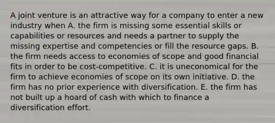 A joint venture is an attractive way for a company to enter a new industry when A. the firm is missing some essential skills or capabilities or resources and needs a partner to supply the missing expertise and competencies or fill the resource gaps. B. the firm needs access to economies of scope and good financial fits in order to be cost-competitive. C. it is uneconomical for the firm to achieve economies of scope on its own initiative. D. the firm has no prior experience with diversification. E. the firm has not built up a hoard of cash with which to finance a diversification effort.