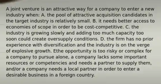 A joint venture is an attractive way for a company to enter a new industry when: A. the pool of attractive acquisition candidates in the target industry is relatively small. B. it needs better access to economies of scope in order to be cost-competitive. C. the industry is growing slowly and adding too much capacity too soon could create oversupply conditions. D. the firm has no prior experience with diversification and the industry is on the verge of explosive growth. Ethe opportunity is too risky or complex for a company to pursue alone, a company lacks some important resources or competencies and needs a partner to supply them, and/or a company needs a local partner in order to enter a desirable business in a foreign country.