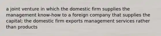 a joint venture in which the domestic firm supplies the management know-how to a foreign company that supplies the capital; the domestic firm exports management services rather than products