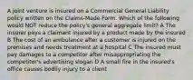 A joint venture is insured on a Commercial General Liability policy written on the Claims-Made Form. Which of the following would NOT reduce the policy's general aggregate limit? A The insurer pays a claimant injured by a product made by the insured B The cost of an ambulance after a customer is injured on the premises and needs treatment at a hospital C The insured must pay damages to a competitor after misappropriating the competitor's advertising slogan D A small fire in the insured's office causes bodily injury to a client