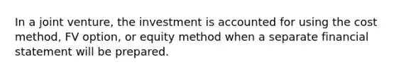 In a joint venture, the investment is accounted for using the cost method, FV option, or equity method when a separate financial statement will be prepared.