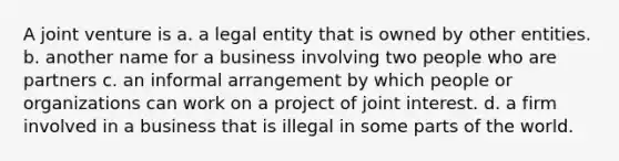 A joint venture is a. a legal entity that is owned by other entities. b. another name for a business involving two people who are partners c. an informal arrangement by which people or organizations can work on a project of joint interest. d. a firm involved in a business that is illegal in some parts of the world.