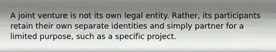 A joint venture is not its own legal entity. Rather, its participants retain their own separate identities and simply partner for a limited purpose, such as a specific project.