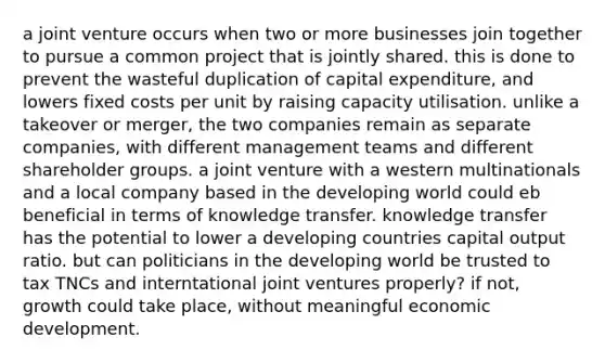 a joint venture occurs when two or more businesses join together to pursue a common project that is jointly shared. this is done to prevent the wasteful duplication of capital expenditure, and lowers fixed costs per unit by raising capacity utilisation. unlike a takeover or merger, the two companies remain as separate companies, with different management teams and different shareholder groups. a joint venture with a western multinationals and a local company based in the developing world could eb beneficial in terms of knowledge transfer. knowledge transfer has the potential to lower a developing countries capital output ratio. but can politicians in the developing world be trusted to tax TNCs and interntational joint ventures properly? if not, growth could take place, without meaningful economic development.