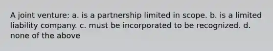 A joint venture: a. is a partnership limited in scope. b. is a limited liability company. c. must be incorporated to be recognized. d. none of the above