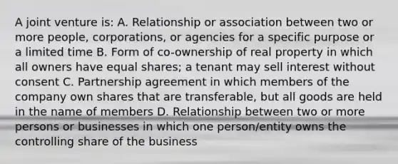 A joint venture is: A. Relationship or association between two or more people, corporations, or agencies for a specific purpose or a limited time B. Form of co-ownership of real property in which all owners have equal shares; a tenant may sell interest without consent C. Partnership agreement in which members of the company own shares that are transferable, but all goods are held in the name of members D. Relationship between two or more persons or businesses in which one person/entity owns the controlling share of the business