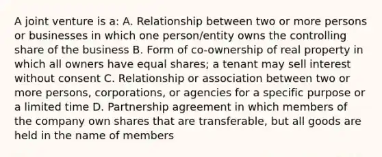 A joint venture is a: A. Relationship between two or more persons or businesses in which one person/entity owns the controlling share of the business B. Form of co-ownership of real property in which all owners have equal shares; a tenant may sell interest without consent C. Relationship or association between two or more persons, corporations, or agencies for a specific purpose or a limited time D. Partnership agreement in which members of the company own shares that are transferable, but all goods are held in the name of members