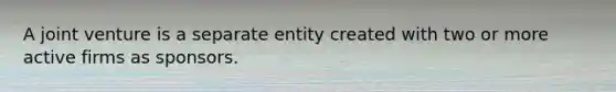 A joint venture is a separate entity created with two or more active firms as sponsors.