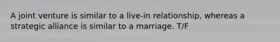 A <a href='https://www.questionai.com/knowledge/kV47bevVcA-joint-venture' class='anchor-knowledge'>joint venture</a> is similar to a live-in relationship, whereas a strategic alliance is similar to a marriage. T/F