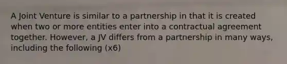 A Joint Venture is similar to a partnership in that it is created when two or more entities enter into a contractual agreement together. However, a JV differs from a partnership in many ways, including the following (x6)