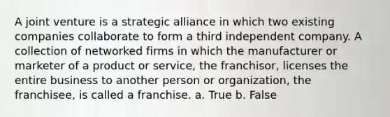 A joint venture is a strategic alliance in which two existing companies collaborate to form a third independent company. A collection of networked firms in which the manufacturer or marketer of a product or service, the franchisor, licenses the entire business to another person or organization, the franchisee, is called a franchise. a. True b. False