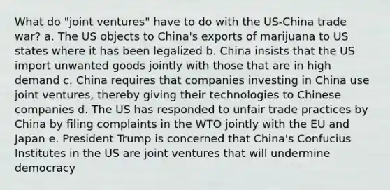 What do "joint ventures" have to do with the US-China trade war? a. The US objects to China's exports of marijuana to US states where it has been legalized b. China insists that the US import unwanted goods jointly with those that are in high demand c. China requires that companies investing in China use joint ventures, thereby giving their technologies to Chinese companies d. The US has responded to unfair trade practices by China by filing complaints in the WTO jointly with the EU and Japan e. President Trump is concerned that China's Confucius Institutes in the US are joint ventures that will undermine democracy