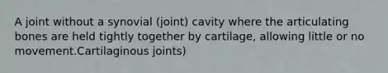 A joint without a synovial (joint) cavity where the articulating bones are held tightly together by cartilage, allowing little or no movement.Cartilaginous joints)