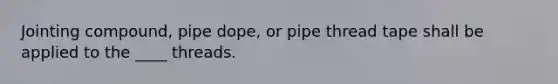 Jointing compound, pipe dope, or pipe thread tape shall be applied to the ____ threads.