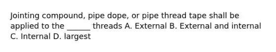 Jointing compound, pipe dope, or pipe thread tape shall be applied to the ______ threads A. External B. External and internal C. Internal D. largest